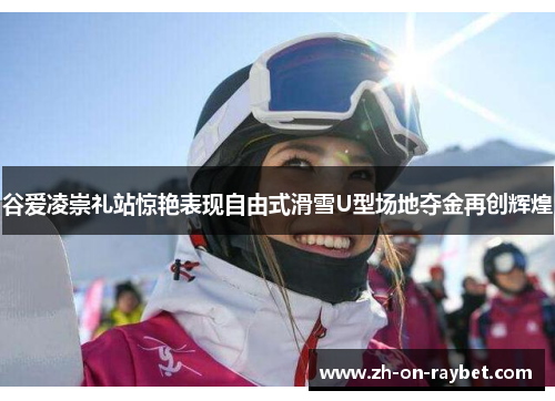 谷爱凌崇礼站惊艳表现自由式滑雪U型场地夺金再创辉煌 谷爱凌崇礼站惊艳表现自由式滑雪U型场地夺金再创辉煌