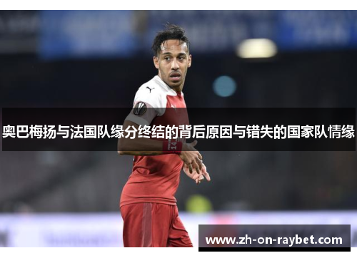 奥巴梅扬与法国队缘分终结的背后原因与错失的国家队情缘