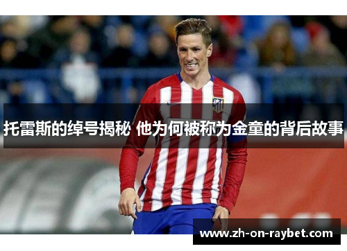 托雷斯的绰号揭秘 他为何被称为金童的背后故事 托雷斯的绰号揭秘 他为何被称为金童的背后故事