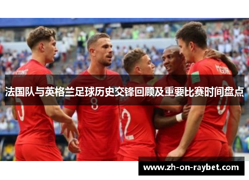 法国队与英格兰足球历史交锋回顾及重要比赛时间盘点