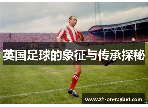 英国足球的象征与传承探秘 英国足球的象征与传承探秘