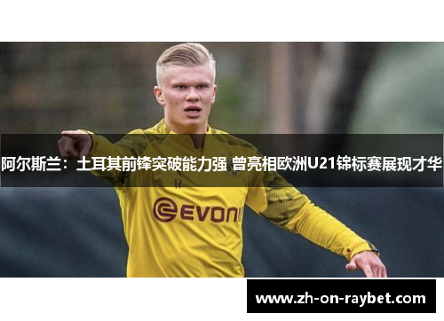 阿尔斯兰：土耳其前锋突破能力强 曾亮相欧洲U21锦标赛展现才华