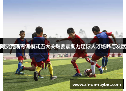 阿贾克斯青训模式五大关键要素助力足球人才培养与发展