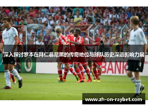 深入探讨罗本在拜仁慕尼黑的传奇地位与球队历史深远影响力展