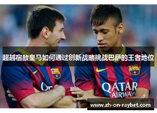 超越宿敌皇马如何通过创新战略挑战巴萨的王者地位