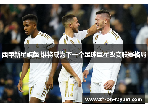 西甲新星崛起 谁将成为下一个足球巨星改变联赛格局