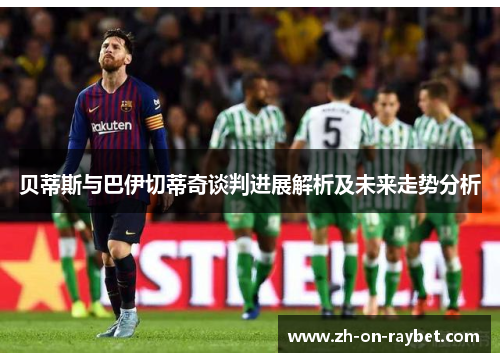 贝蒂斯与巴伊切蒂奇谈判进展解析及未来走势分析
