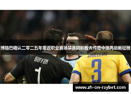 博格巴确认二零二五年重返职业赛场禁赛阴影散去传奇中场再启新征程