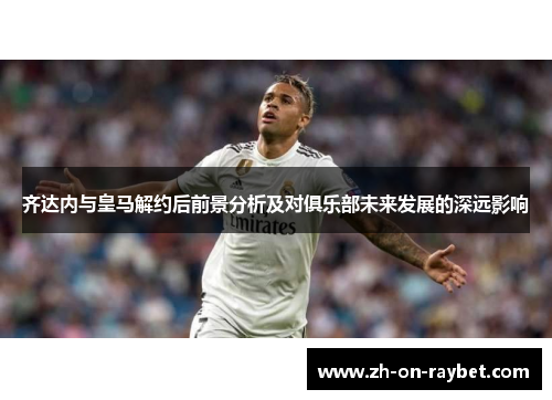 齐达内与皇马解约后前景分析及对俱乐部未来发展的深远影响 齐达内与皇马解约后前景分析及对俱乐部未来发展的深远影响